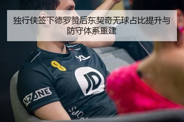 独行侠签下德罗赞后东契奇无球占比提升与防守体系重建