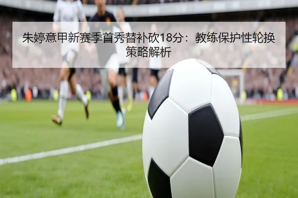 朱婷意甲新赛季首秀替补砍18分：教练保护性轮换策略解析